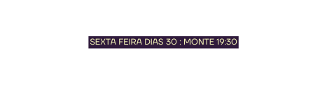 SEXTA FEIRA DIAS 30 MONTE 19 30