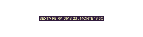 SEXTA FEIRA DIAS 23 MONTE 19 30